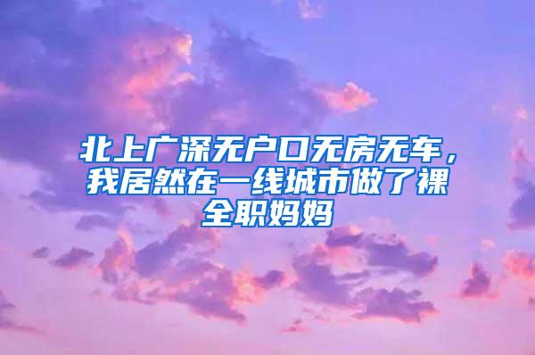 北上廣深無戶口無房無車，我居然在一線城市做了裸全職媽媽