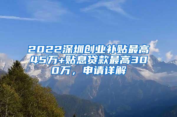 2022深圳創(chuàng)業(yè)補貼最高45萬+貼息貸款最高300萬，申請詳解