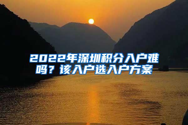 2022年深圳積分入戶難嗎？該入戶選入戶方案