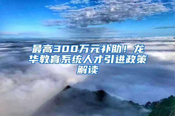 最高300萬元補(bǔ)助！龍華教育系統(tǒng)人才引進(jìn)政策解讀