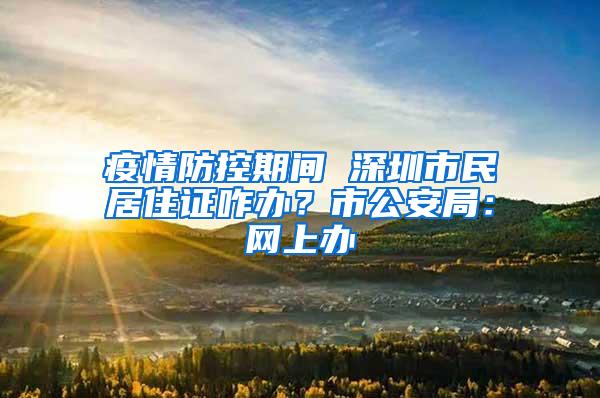 疫情防控期間 深圳市民居住證咋辦？市公安局：網(wǎng)上辦