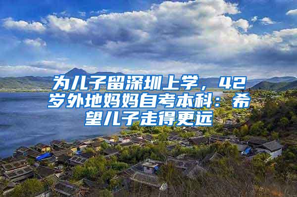 為兒子留深圳上學(xué)，42歲外地媽媽自考本科：希望兒子走得更遠(yuǎn)