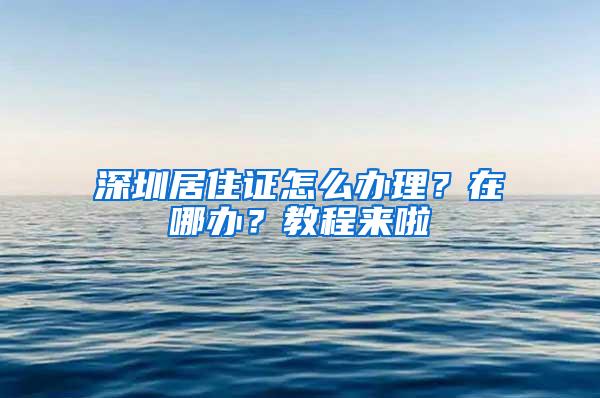 深圳居住證怎么辦理？在哪辦？教程來(lái)啦