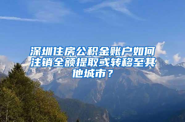 深圳住房公積金賬戶如何注銷全額提取或轉(zhuǎn)移至其他城市？