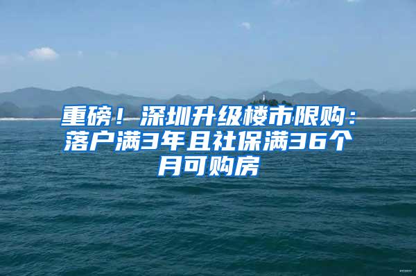 重磅！深圳升級樓市限購：落戶滿3年且社保滿36個月可購房