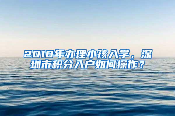 2018年辦理小孩入學(xué)，深圳市積分入戶如何操作？