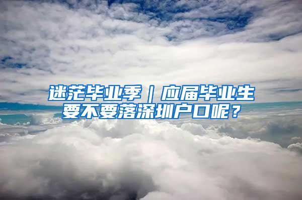 迷茫畢業(yè)季｜應(yīng)屆畢業(yè)生要不要落深圳戶口呢？