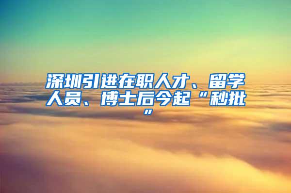 深圳引進(jìn)在職人才、留學(xué)人員、博士后今起“秒批”