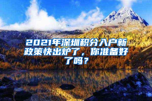 2021年深圳積分入戶新政策快出爐了，你準(zhǔn)備好了嗎？