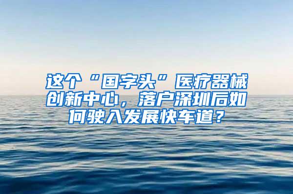 這個“國字頭”醫(yī)療器械創(chuàng)新中心，落戶深圳后如何駛?cè)氚l(fā)展快車道？