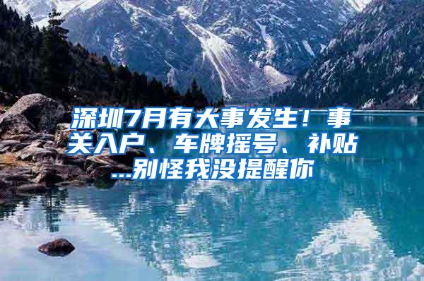 深圳7月有大事發(fā)生！事關(guān)入戶、車牌搖號、補(bǔ)貼...別怪我沒提醒你