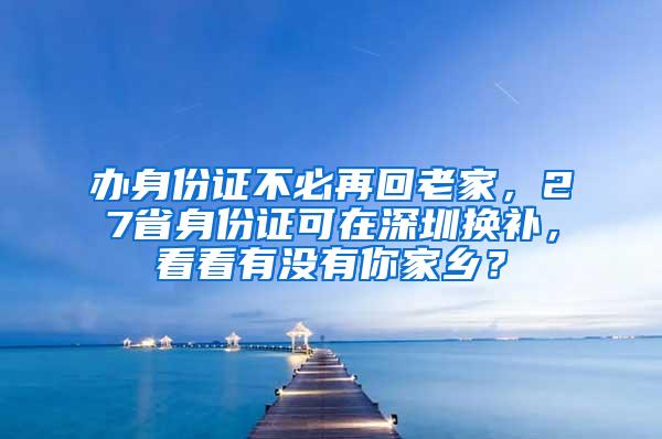 辦身份證不必再回老家，27省身份證可在深圳換補(bǔ)，看看有沒(méi)有你家鄉(xiāng)？