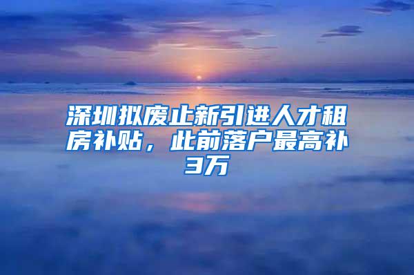 深圳擬廢止新引進(jìn)人才租房補(bǔ)貼，此前落戶最高補(bǔ)3萬(wàn)