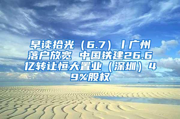 早讀拾光（6.7）丨廣州落戶放寬 中國鐵建26.6億轉(zhuǎn)讓恒大置業(yè)（深圳）49%股權(quán)