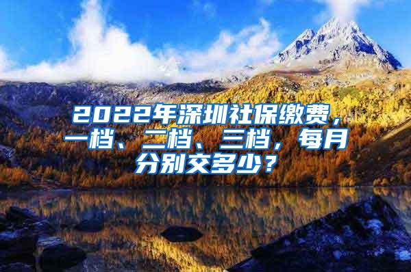 2022年深圳社保繳費，一檔、二檔、三檔，每月分別交多少？