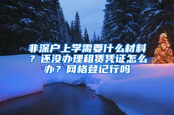 非深戶上學(xué)需要什么材料？還沒(méi)辦理租賃憑證怎么辦？網(wǎng)格登記行嗎