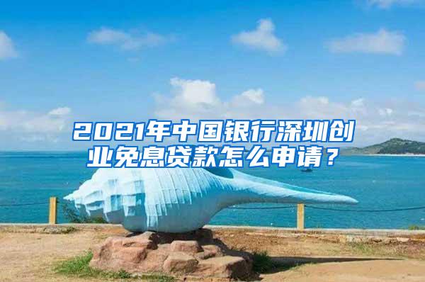 2021年中國(guó)銀行深圳創(chuàng)業(yè)免息貸款怎么申請(qǐng)？