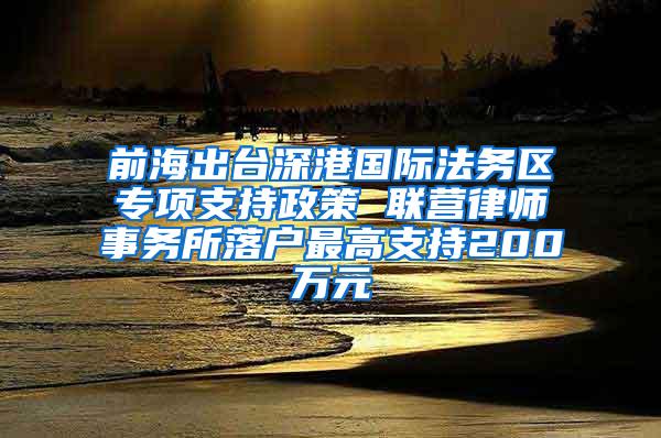 前海出臺深港國際法務(wù)區(qū)專項支持政策 聯(lián)營律師事務(wù)所落戶最高支持200萬元