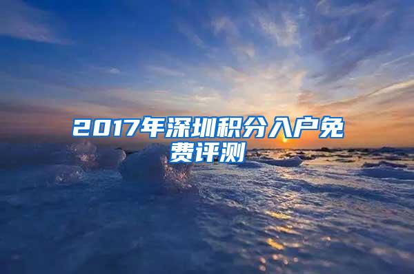 2017年深圳積分入戶免費(fèi)評測