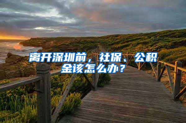 離開深圳前，社保、公積金該怎么辦？