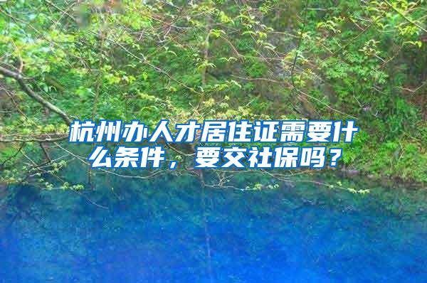 杭州辦人才居住證需要什么條件，要交社保嗎？