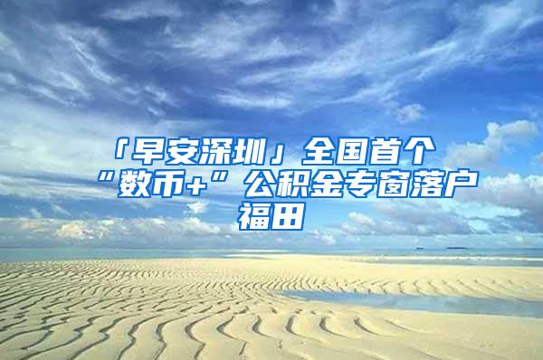 「早安深圳」全國(guó)首個(gè)“數(shù)幣+”公積金專窗落戶福田