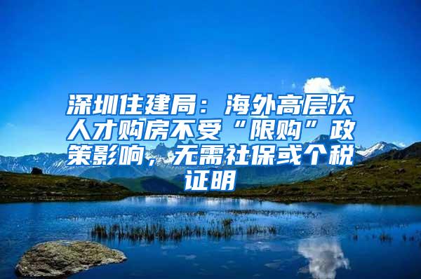 深圳住建局：海外高層次人才購房不受“限購”政策影響，無需社保或個稅證明