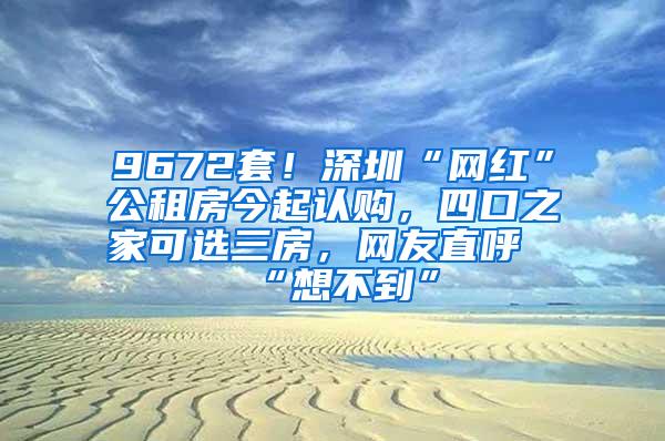 9672套！深圳“網(wǎng)紅”公租房今起認(rèn)購，四口之家可選三房，網(wǎng)友直呼“想不到”