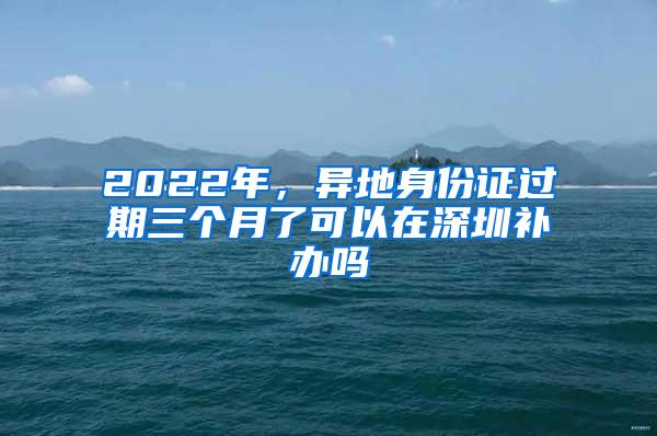 2022年，異地身份證過期三個月了可以在深圳補(bǔ)辦嗎