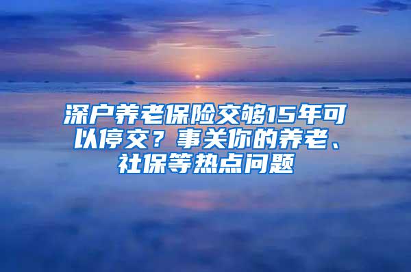 深戶養(yǎng)老保險(xiǎn)交夠15年可以停交？事關(guān)你的養(yǎng)老、社保等熱點(diǎn)問題