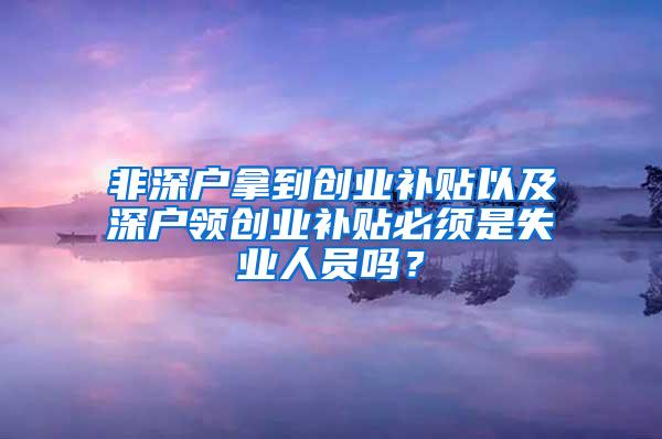 非深戶拿到創(chuàng)業(yè)補貼以及深戶領(lǐng)創(chuàng)業(yè)補貼必須是失業(yè)人員嗎？