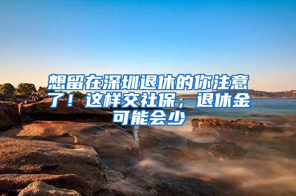 想留在深圳退休的你注意了！這樣交社保，退休金可能會少