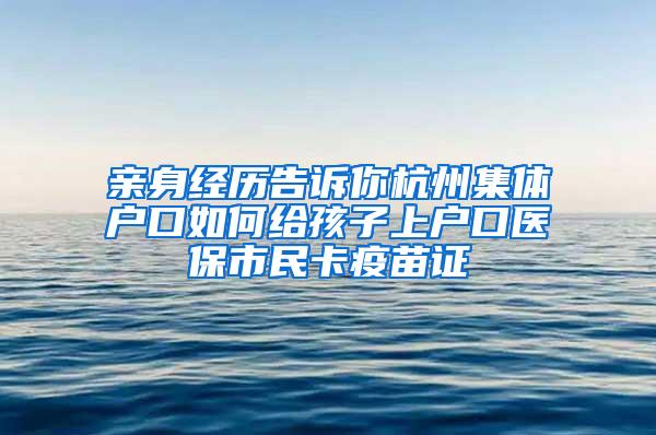 親身經(jīng)歷告訴你杭州集體戶口如何給孩子上戶口醫(yī)保市民卡疫苗證