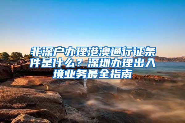 非深戶辦理港澳通行證條件是什么？深圳辦理出入境業(yè)務(wù)最全指南