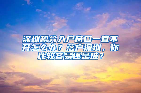 深圳積分入戶窗口一直不開怎么辦？落戶深圳，你比較容易還是難？