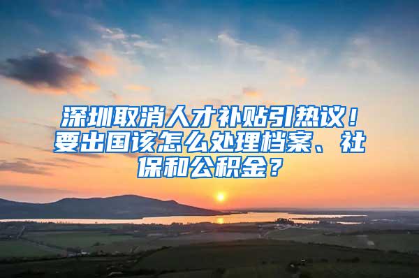 深圳取消人才補(bǔ)貼引熱議！要出國該怎么處理檔案、社保和公積金？