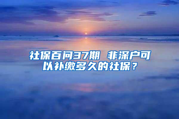 社保百問37期 非深戶可以補(bǔ)繳多久的社保？