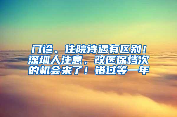 門診、住院待遇有區(qū)別！深圳人注意，改醫(yī)保檔次的機(jī)會來了！錯過等一年