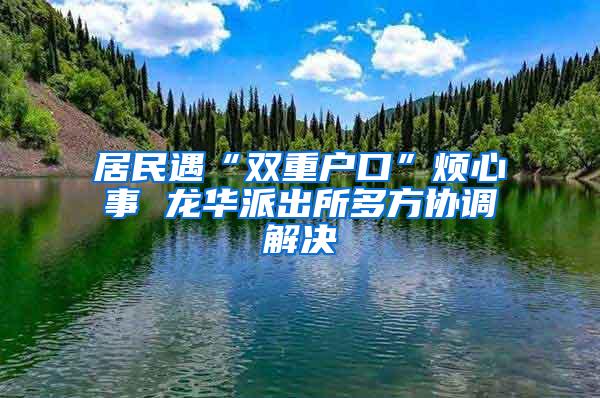 居民遇“雙重戶口”煩心事 龍華派出所多方協(xié)調(diào)解決