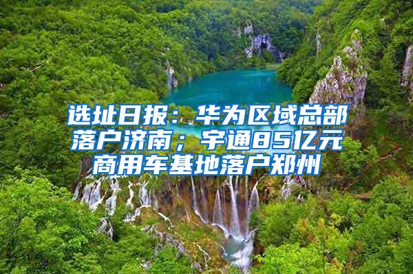 選址日報：華為區(qū)域總部落戶濟南；宇通85億元商用車基地落戶鄭州