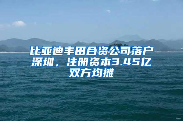 比亞迪豐田合資公司落戶深圳，注冊(cè)資本3.45億雙方均攤