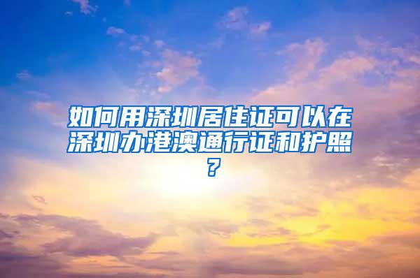 如何用深圳居住證可以在深圳辦港澳通行證和護照？