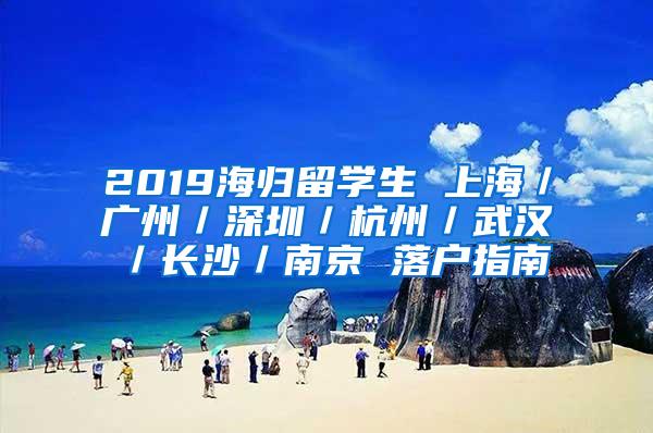 2019海歸留學(xué)生 上海／廣州／深圳／杭州／武漢／長沙／南京 落戶指南