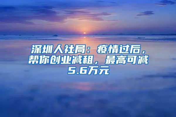 深圳人社局：疫情過后，幫你創(chuàng)業(yè)減租，最高可減5.6萬元