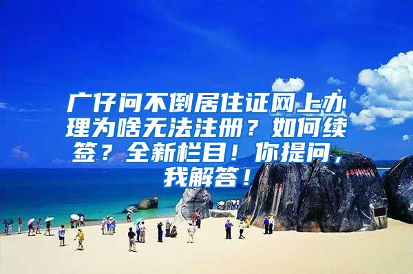 廣仔問不倒居住證網(wǎng)上辦理為啥無法注冊(cè)？如何續(xù)簽？全新欄目！你提問，我解答！