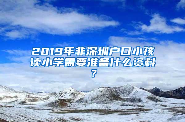 2019年非深圳戶口小孩讀小學需要準備什么資料？