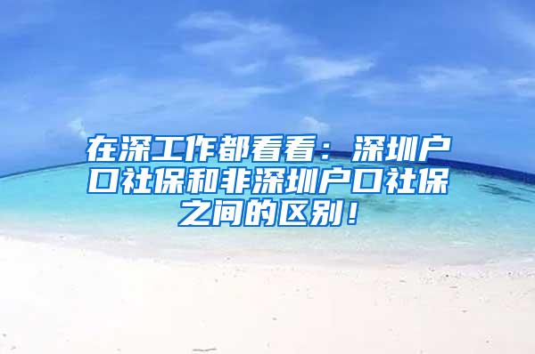 在深工作都看看：深圳戶口社保和非深圳戶口社保之間的區(qū)別！