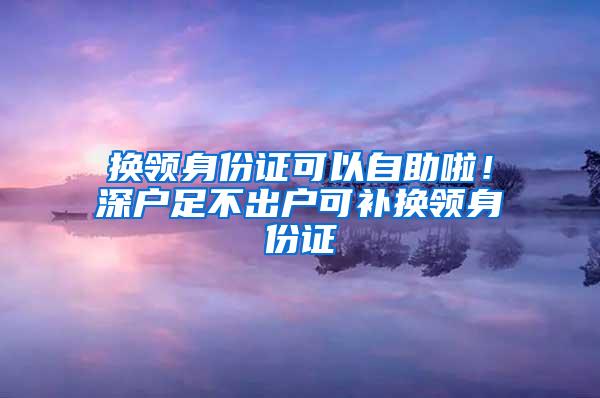 換領(lǐng)身份證可以自助啦！深戶足不出戶可補換領(lǐng)身份證