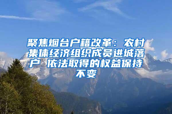 聚焦煙臺(tái)戶籍改革：農(nóng)村集體經(jīng)濟(jì)組織成員進(jìn)城落戶 依法取得的權(quán)益保持不變