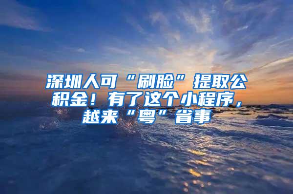 深圳人可“刷臉”提取公積金！有了這個小程序，越來“粵”省事